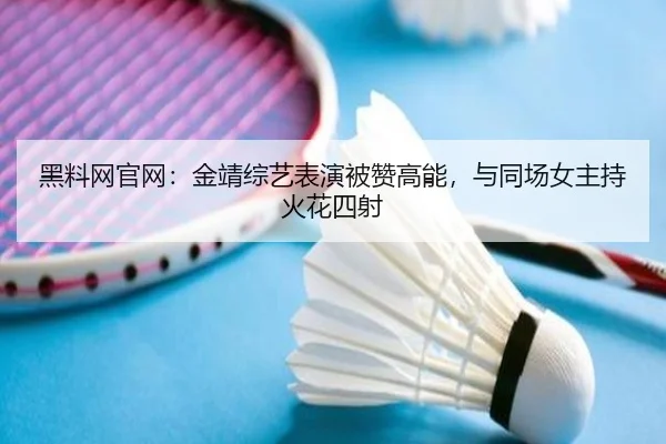 黑料网官网：金靖综艺表演被赞高能，与同场女主持火花四射