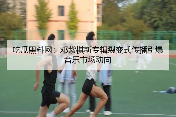 吃瓜黑料网：邓紫棋新专辑裂变式传播引爆音乐市场动向