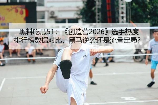 黑料吃瓜51：《创造营2026》选手热度排行榜数据对比，黑马逆袭还是流量定局？